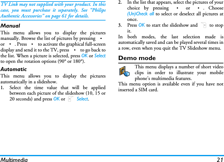Multimedia 21TV Link may not supplied with your product. In thiscase, you must purchase it separately. See &ldquo;PhilipsAuthentic Accessories&rdquo; on page 61 for details.ManualThis menu allows you to display the picturesmanually. Browse the list of pictures by pressing +or -. Press > to activate the graphical full-screendisplay and send it to the TV, press < to go back tothe list. When a picture is selected, press OK or Selectto open the rotation options (90&deg; or 180&deg;).AutomaticThis menu allows you to display the picturesautomatically in a slideshow.1.Select the time value that will be appliedbetween each picture of the slideshow (10, 15 or20 seconds) and press OK or L Select.2.In the list that appears, select the pictures of yourchoice by pressing < or >. Choose(Un)Check all to select or deselect all pictures atonce.3.Press OK to start the slideshow and R to stopit.In both modes, the last selection made isautomatically saved and can be played several times ina row, even when you quit the TV Slideshow menu.Demo modeThis menu displays a number of short videoclips in order to illustrate your mobilephone&rsquo;s multimedia features.This menu option is available even if you have notinserted a SIM card.