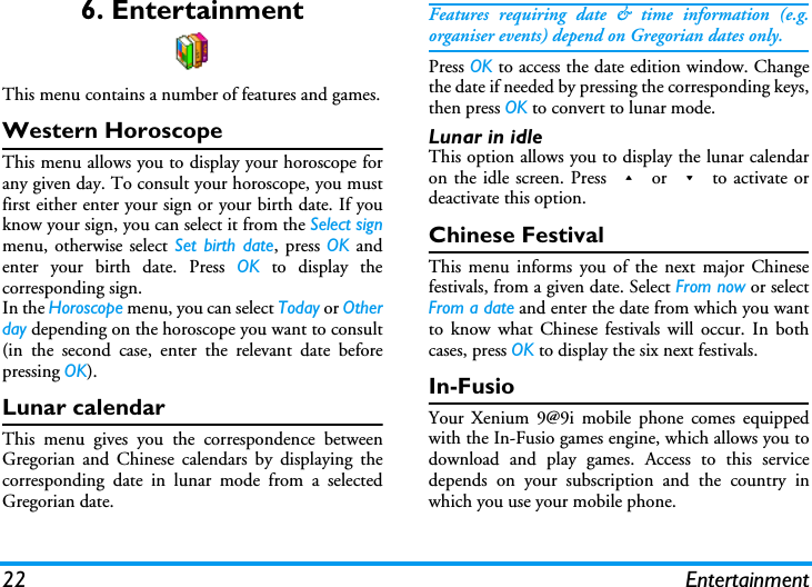 22 Entertainment6. EntertainmentThis menu contains a number of features and games.Western HoroscopeThis menu allows you to display your horoscope forany given day. To consult your horoscope, you mustfirst either enter your sign or your birth date. If youknow your sign, you can select it from the Select signmenu, otherwise select Set birth date, press OK andenter your birth date. Press OK to display thecorresponding sign.In the Horoscope menu, you can select Today or Otherday depending on the horoscope you want to consult(in the second case, enter the relevant date beforepressing OK).Lunar calendarThis menu gives you the correspondence betweenGregorian and Chinese calendars by displaying thecorresponding date in lunar mode from a selectedGregorian date.Features requiring date &amp; time information (e.g.organiser events) depend on Gregorian dates only.Press OK to access the date edition window. Changethe date if needed by pressing the corresponding keys,then press OK to convert to lunar mode.Lunar in idleThis option allows you to display the lunar calendaron the idle screen. Press + or - to activate ordeactivate this option.Chinese FestivalThis menu informs you of the next major Chinesefestivals, from a given date. Select From now or selectFrom a date and enter the date from which you wantto know what Chinese festivals will occur. In bothcases, press OK to display the six next festivals.In-FusioYour Xenium 9@9i mobile phone comes equippedwith the In-Fusio games engine, which allows you todownload and play games. Access to this servicedepends on your subscription and the country inwhich you use your mobile phone.