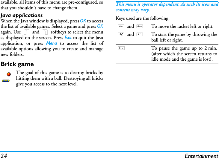 24 Entertainmentavailable, all items of this menu are pre-configured, sothat you shouldn&rsquo;t have to change them.Java applicationsWhen the Java window is displayed, press OK to accessthe list of available games. Select a game and press OKagain. Use L and R softkeys to select the menuas displayed on the screen. Press Exit to quit the Javaapplication, or press Menu to access the list ofavailable options allowing you to create and managenew folders.Brick gameThe goal of this game is to destroy bricks byhitting them with a ball. Destroying all bricksgive you access to the next level.This menu is operator dependent. As such its icon andcontent may vary.Keys used are the following:4 and 6To move the racket left or right.* and #To start the game by throwing theball left or right.0To pause the game up to 2 min.(after which the screen returns toidle mode and the game is lost).