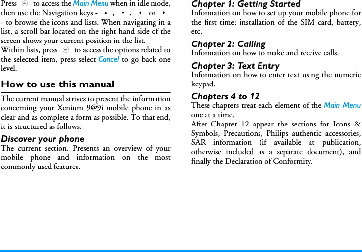 Press , to access the Main Menu when in idle mode,then use the Navigation keys - +, -, < or >- to browse the icons and lists. When navigating in alist, a scroll bar located on the right hand side of thescreen shows your current position in the list.Within lists, press , to access the options related tothe selected item, press select Cancel to go back onelevel.How to use this manualThe current manual strives to present the informationconcerning your Xenium 9@9i mobile phone in asclear and as complete a form as possible. To that end,it is structured as follows:Discover your phoneThe current section. Presents an overview of yourmobile phone and information on the mostcommonly used features.Chapter 1: Getting StartedInformation on how to set up your mobile phone forthe first time: installation of the SIM card, battery,etc.Chapter 2: CallingInformation on how to make and receive calls.Chapter 3: Text EntryInformation on how to enter text using the numerickeypad.Chapters 4 to 12These chapters treat each element of the Main Menuone at a time.After Chapter 12 appear the sections for Icons &amp;Symbols, Precautions, Philips authentic accessories,SAR information (if available at publication,otherwise included as a separate document), andfinally the Declaration of Conformity.