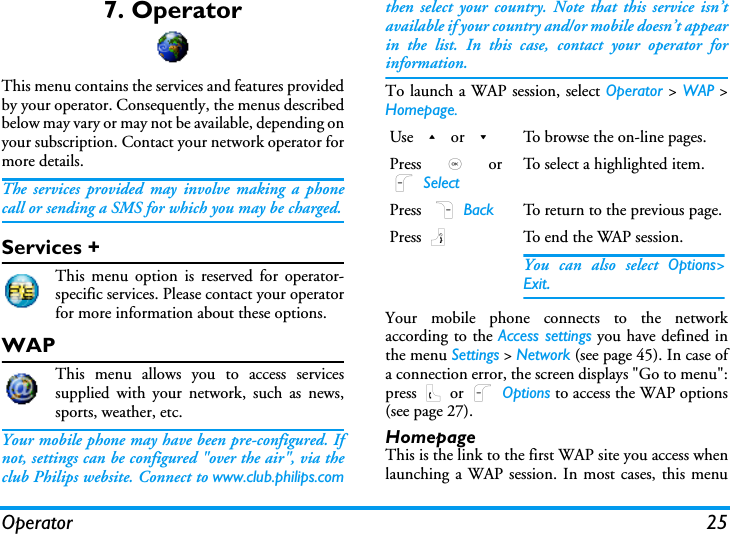Operator 257. OperatorThis menu contains the services and features providedby your operator. Consequently, the menus describedbelow may vary or may not be available, depending onyour subscription. Contact your network operator formore details.The services provided may involve making a phonecall or sending a SMS for which you may be charged.Services +This menu option is reserved for operator-specific services. Please contact your operatorfor more information about these options.WAPThis menu allows you to access servicessupplied with your network, such as news,sports, weather, etc.Your mobile phone may have been pre-configured. Ifnot, settings can be configured "over the air", via theclub Philips website. Connect to www.club.philips.comthen select your country. Note that this service isn&rsquo;tavailable if your country and/or mobile doesn&rsquo;t appearin the list. In this case, contact your operator forinformation.To launch a WAP session, select Operator > WAP >Homepage.Your mobile phone connects to the networkaccording to the Access settings you have defined inthe menu Settings > Network (see page 45). In case ofa connection error, the screen displays "Go to menu":press ( or L Options to access the WAP options(see page 27).HomepageThis is the link to the first WAP site you access whenlaunching a WAP session. In most cases, this menuUse + or -To browse the on-line pages.Press  , orL SelectTo select a highlighted item.Press  R Back To return to the previous page.Press )To end the WAP session.You can also select Options>Exit.