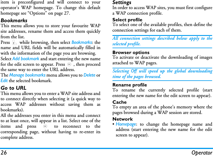 26 Operatoritem is preconfigured and will connect to youroperator&rsquo;s WAP homepage. To change this defaulthomepage see &ldquo;Options&rdquo; on page 27.BookmarksThis menu allows you to store your favourite WAPsite addresses, rename them and access them quicklyfrom the list.Press ( while browsing, then select Bookmarks: thename and URL fields will be automatically filled inwith the information of the page you are browsing.Select Add bookmark and start entering the new namefor the edit screen to appear. Press,, then proceedthe same way to enter the URL address.The Manage bookmarks menu allows you to Delete orEdit the selected bookmark.Go to URLThis menu allows you to enter a WAP site address andto connect directly when selecting it (a quick way toaccess WAP addresses without saving them asbookmarks).All the addresses you enter in this menu and connectto at least once, will appear in a list. Select one of theitems and press , to reconnect to thecorresponding page, without having to re-enter itscomplete address.SettingsIn order to access WAP sites, you must first configurea WAP connection profile.Select profileTo select one of the available profiles, then define theconnection settings for each of them.All connection settings described below apply to theselected profile.Browser optionsTo activate or deactivate the downloading of imagesattached to WAP pages.Selecting  Off will speed up the global downloadingtime of the pages browsed.Rename profileTo rename the currently selected profile (startentering the new name for the edit screen to appear).CacheTo empty an area of the phone&rsquo;s memory where thepages browsed during a WAP session are stored.Network&bull;Homepage: to change the homepage name andaddress (start entering the new name for the editscreen to appear).