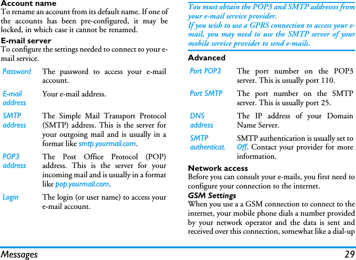 Messages 29Account nameTo rename an account from its default name. If one ofthe accounts has been pre-configured, it may belocked, in which case it cannot be renamed.E-mail serverTo configure the settings needed to connect to your e-mail service.You must obtain the POP3 and SMTP addresses fromyour e-mail service provider.If you wish to use a GPRS connection to access your e-mail, you may need to use the SMTP server of yourmobile service provider to send e-mails.AdvancedNetwork accessBefore you can consult your e-mails, you first need toconfigure your connection to the internet.GSM SettingsWhen you use a a GSM connection to connect to theinternet, your mobile phone dials a number providedby your network operator and the data is sent andreceived over this connection, somewhat like a dial-upPassword The password to access your e-mailaccount.E-mail addressYour e-mail address.SMTP addressThe Simple Mail Transport Protocol(SMTP) address. This is the server foryour outgoing mail and is usually in aformat like smtp.yourmail.com.POP3 addressThe Post Office Protocol (POP)address. This is the server for yourincoming mail and is usually in a formatlike pop.yourmail.com.Login The login (or user name) to access youre-mail account.Port POP3 The port number on the POP3server. This is usually port 110.Port SMTP The port number on the SMTPserver. This is usually port 25.DNS addressThe IP address of your DomainName Server.SMTP authenticat.SMTP authentication is usually set toOff. Contact your provider for moreinformation.