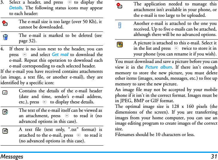 Messages 313.Select a header, and press ,to display theDetails. The following status icons may appearto each header:4.If there is no icon next to the header, you canpress , and select Get mail to download thee-mail. Repeat this operation to download eache-mail corresponding to each selected header.If the e-mail you have received contains attachments(an image, a text file, or another e-mail), they areidentified by a specific icon:You must download and save a picture before you canview it in the Picture album. If there isn&rsquo;t enoughmemory to store the new picture, you must deleteother items (images, sounds, messages, etc.) to free upmemory to save the new picture.An image file may not be accepted by your mobilephone if it isn&rsquo;t in the correct format. Images must bein JPEG, BMP or GIF format.The optimal image size is 128 x 160 pixels (thedimensions of the screen). If you are transferringimages from your home computer, you can use animage editing program to create images of the correctsize.Filenames should be 10 characters or less.The e-mail size is too large (over 50 Kb), itcannot be downloaded.The e-mail is marked to be deleted (seepage 32).Contains the details of the e-mail header(date and time, sender&rsquo;s e-mail address,etc.), press , to display these details.The text of the e-mail itself can be viewed asan attachment, press , to read it (noadvanced options in this case).A text file (text only, ".txt" format) isattached to the e-mail, press , to read it(no advanced options in this case).The application needed to manage thisattachment isn&rsquo;t available in your phone, orthe e-mail is too large to be uploaded.Another e-mail is attached to the one youreceived. Up to five e-mails can be attached,although there will be no advanced options.A picture is attached to this e-mail. Select itin the list and press , twice to store it inyour phone (you can rename it if you wish).