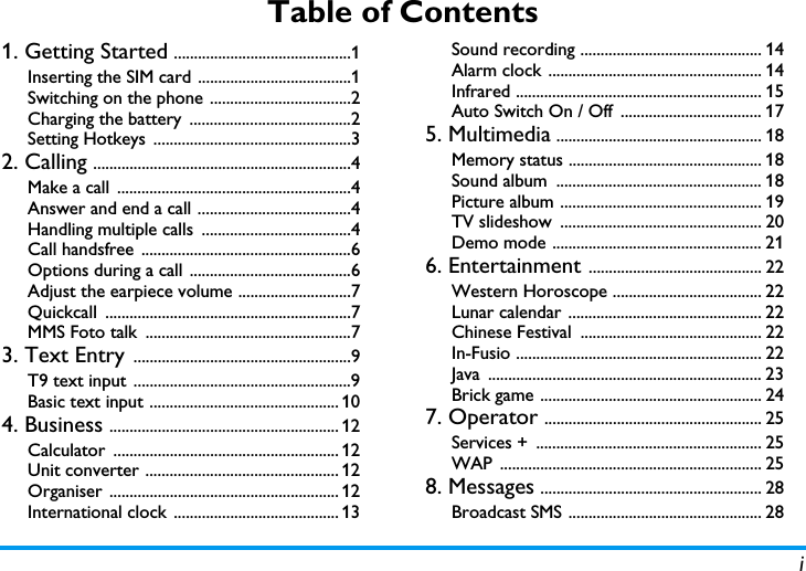 iTable of Contents1. Getting Started ............................................1Inserting the SIM card ......................................1Switching on the phone ...................................2Charging the battery  ........................................2Setting Hotkeys  .................................................32. Calling ................................................................4Make a call  ..........................................................4Answer and end a call ......................................4Handling multiple calls  .....................................4Call handsfree  ....................................................6Options during a call  ........................................6Adjust the earpiece volume ............................7Quickcall .............................................................7MMS Foto talk  ...................................................73. Text Entry ......................................................9T9 text input  ......................................................9Basic text input ............................................... 104. Business ......................................................... 12Calculator ........................................................ 12Unit converter ................................................ 12Organiser ......................................................... 12International clock  ......................................... 13Sound recording ............................................. 14Alarm clock ..................................................... 14Infrared ............................................................. 15Auto Switch On / Off  ................................... 175. Multimedia ................................................... 18Memory status ................................................ 18Sound album  ................................................... 18Picture album .................................................. 19TV slideshow  .................................................. 20Demo mode .................................................... 216. Entertainment ........................................... 22Western Horoscope ..................................... 22Lunar calendar ................................................ 22Chinese Festival  ............................................. 22In-Fusio ............................................................. 22Java .................................................................... 23Brick game ....................................................... 247. Operator ...................................................... 25Services +  ........................................................ 25WAP ................................................................. 258. Messages ....................................................... 28Broadcast SMS ................................................ 28
