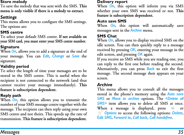 Messages 35Store melodyTo save the melody that was sent with the SMS. Thismenu is only visible if there is a melody to extract.SettingsThis menu allows you to configure the SMS settings.The options are:SMS centreTo select your default SMS centre. If not available onyour SIM card, you must enter your SMS centre number.SignatureWhen On, allows you to add a signature at the end ofyour message. You can Edit,  Change or Save thesignature.Validity periodTo select the length of time your messages are to bestored in the SMS centre. This is useful when therecipient is not connected to the network (and thuscannot receive your message immediately). Thisfeature is subscription dependent.Reply pathWhen  On, this option allows you to transmit thenumber of your SMS message centre together with themessage. The recipient can then reply using your ownSMS centre and not theirs. This speeds up the rate oftransmission. This feature is subscription dependent.Delivery reportWhen  On, this option will inform you via SMSwhether your own SMS was received or not. Thisfeature is subscription dependent.Auto save SMSWhen  On, this option will automatically savemessages sent in the Archive menu.SMS ChatWhen On, allows you to display received SMS on theidle screen. You can then quickly reply to a messagereceived by pressing OK, entering your message in theedit screen, and pressing OK again.If you receive an SMS while you are reading one, youcan reply to the first one before reading the second.Alternatively, you can press Back to exit the firstmessage. The second message then appears on yourscreen.ArchiveThis menu allows you to consult all the messagesstored in the phone&rsquo;s memory using the Auto saveSMS or Move to archive options. The <Delete allSMS> item allows you to delete all SMS at once.When a message is displayed, press , orLOptions to access the following options: Delete,Edit SMS, Forward to, Call back, Call handsfree.