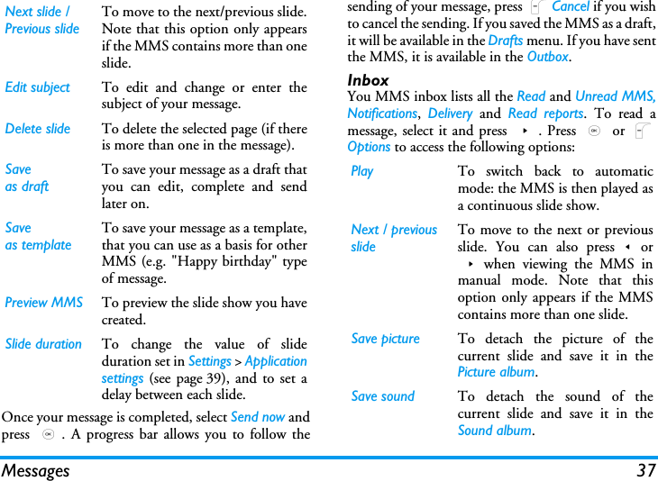 Messages 37Once your message is completed, select Send now andpress  ,. A progress bar allows you to follow thesending of your message, press LCancel if you wishto cancel the sending. If you saved the MMS as a draft,it will be available in the Drafts menu. If you have sentthe MMS, it is available in the Outbox.InboxYou MMS inbox lists all the Read and Unread MMS,Notifications,  Delivery and Read reports. To read amessage, select it and press >. Press , or LOptions to access the following options:Next slide /Previous slideTo move to the next/previous slide.Note that this option only appearsif the MMS contains more than oneslide.Edit subject To edit and change or enter thesubject of your message.Delete slide To delete the selected page (if thereis more than one in the message).Saveas draftTo save your message as a draft thatyou can edit, complete and sendlater on.Saveas templateTo save your message as a template,that you can use as a basis for otherMMS (e.g. "Happy birthday" typeof message.Preview MMS To preview the slide show you havecreated.Slide duration To change the value of slideduration set in Settings > Applicationsettings (see page 39), and to set adelay between each slide.Play To switch back to automaticmode: the MMS is then played asa continuous slide show.Next / previousslideTo move to the next or previousslide. You can also press<or>when viewing the MMS inmanual mode. Note that thisoption only appears if the MMScontains more than one slide.Save picture To detach the picture of thecurrent slide and save it in thePicture album.Save sound To detach the sound of thecurrent slide and save it in theSound album.