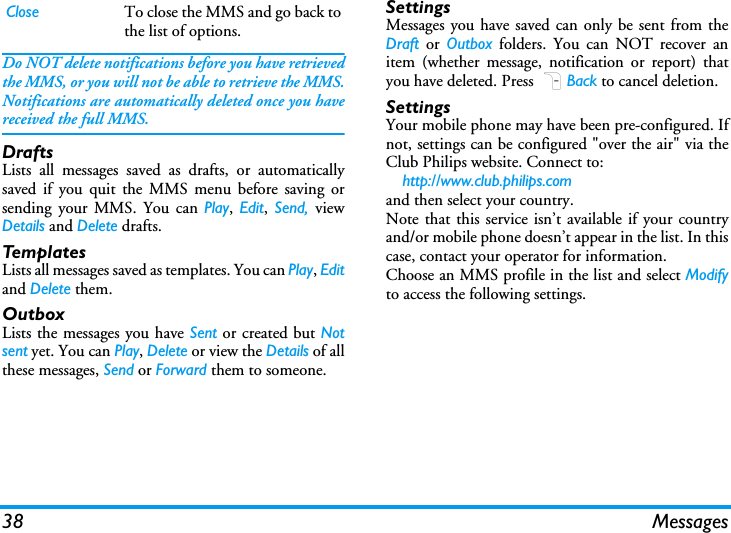 38 MessagesDo NOT delete notifications before you have retrievedthe MMS, or you will not be able to retrieve the MMS.Notifications are automatically deleted once you havereceived the full MMS.DraftsLists all messages saved as drafts, or automaticallysaved if you quit the MMS menu before saving orsending your MMS. You can Play,  Edit,  Send,  viewDetails and Delete drafts.TemplatesLists all messages saved as templates. You can Play, Editand Delete them.OutboxLists the messages you have Sent or created but Notsent yet. You can Play, Delete or view the Details of allthese messages, Send or Forward them to someone.SettingsMessages you have saved can only be sent from theDraft or Outbox folders. You can NOT recover anitem (whether message, notification or report) thatyou have deleted. Press RBack to cancel deletion.SettingsYour mobile phone may have been pre-configured. Ifnot, settings can be configured "over the air" via theClub Philips website. Connect to:    http://www.club.philips.com and then select your country. Note that this service isn&rsquo;t available if your countryand/or mobile phone doesn&rsquo;t appear in the list. In thiscase, contact your operator for information.Choose an MMS profile in the list and select Modifyto access the following settings.Close To close the MMS and go back tothe list of options.