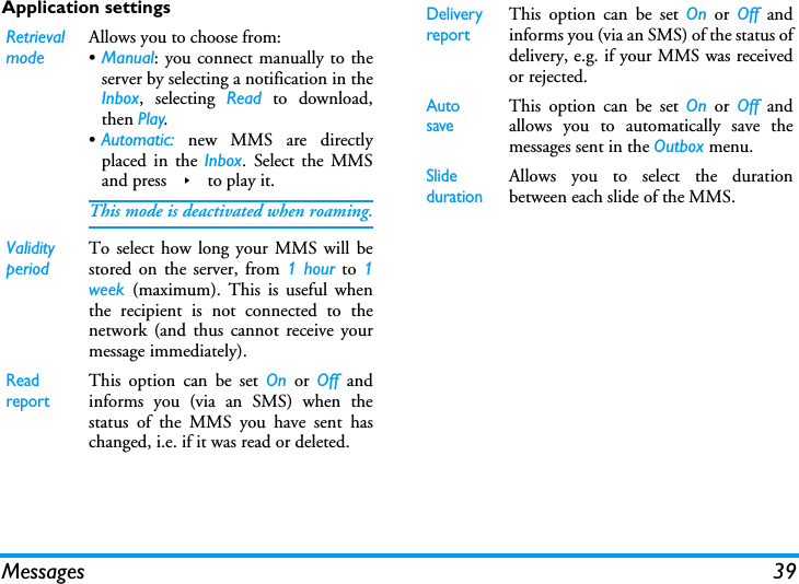 Messages 39Application settingsRetrieval modeAllows you to choose from:&bull;Manual: you connect manually to theserver by selecting a notification in theInbox, selecting Read to download,then Play.&bull;Automatic: new MMS are directlyplaced in the Inbox. Select the MMSand press > to play it.This mode is deactivated when roaming.Validity periodTo select how long your MMS will bestored on the server, from 1 hour to 1week  (maximum). This is useful whenthe recipient is not connected to thenetwork (and thus cannot receive yourmessage immediately).Read reportThis option can be set On or Off andinforms you (via an SMS) when thestatus of the MMS you have sent haschanged, i.e. if it was read or deleted.Delivery reportThis option can be set On or Off andinforms you (via an SMS) of the status ofdelivery, e.g. if your MMS was receivedor rejected.Auto saveThis option can be set On or Off andallows you to automatically save themessages sent in the Outbox menu.Slide durationAllows you to select the durationbetween each slide of the MMS.