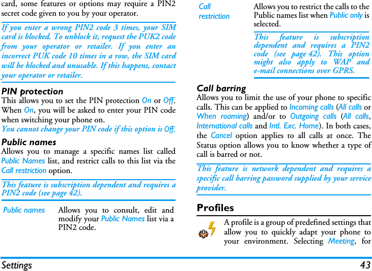 Settings 43card, some features or options may require a PIN2secret code given to you by your operator.If you enter a wrong PIN2 code 3 times, your SIMcard is blocked. To unblock it, request the PUK2 codefrom your operator or retailer. If you enter anincorrect PUK code 10 times in a row, the SIM cardwill be blocked and unusable. If this happens, contactyour operator or retailer.PIN protectionThis allows you to set the PIN protection On or Off.When On, you will be asked to enter your PIN codewhen switching your phone on.You cannot change your PIN code if this option is Off.Public namesAllows you to manage a specific names list calledPublic Names list, and restrict calls to this list via theCall restriction option.This feature is subscription dependent and requires aPIN2 code (see page 42).Call barringAllows you to limit the use of your phone to specificcalls. This can be applied to Incoming calls (All calls orWhen roaming) and/or to Outgoing calls (All calls,International calls and Intl. Exc. Home). In both cases,the  Cancel option applies to all calls at once. TheStatus option allows you to know whether a type ofcall is barred or not.This feature is network dependent and requires aspecific call barring password supplied by your serviceprovider.ProfilesA profile is a group of predefined settings thatallow you to quickly adapt your phone toyour environment. Selecting Meeting, forPublic names Allows you to consult, edit andmodify your Public Names list via aPIN2 code.CallrestrictionAllows you to restrict the calls to thePublic names list when Public only isselected.This feature is subscriptiondependent and requires a PIN2code (see page 42). This optionmight also apply to WAP ande-mail connections over GPRS.