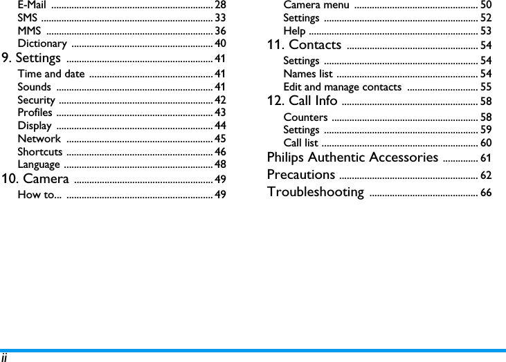 iiE-Mail ................................................................ 28SMS .................................................................... 33MMS .................................................................. 36Dictionary ........................................................ 409. Settings .......................................................... 41Time and date ................................................. 41Sounds .............................................................. 41Security ............................................................. 42Profiles .............................................................. 43Display .............................................................. 44Network .......................................................... 45Shortcuts .......................................................... 46Language ........................................................... 4810. Camera ....................................................... 49How to...  .......................................................... 49Camera menu  ................................................. 50Settings ............................................................. 52Help ................................................................... 5311. Contacts .................................................... 54Settings ............................................................. 54Names list ........................................................ 54Edit and manage contacts  ............................ 5512. Call Info ...................................................... 58Counters .......................................................... 58Settings ............................................................. 59Call list .............................................................. 60Philips Authentic Accessories .............. 61Precautions ....................................................... 62Troubleshooting ........................................... 66