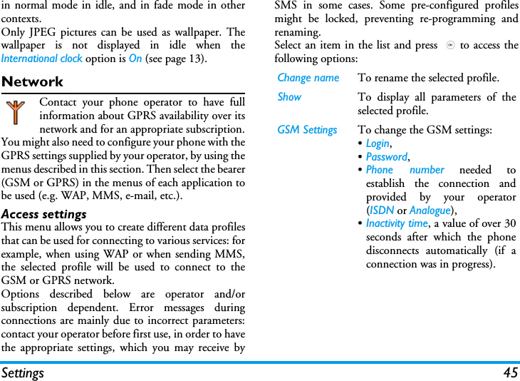 Settings 45in normal mode in idle, and in fade mode in othercontexts.Only JPEG pictures can be used as wallpaper. Thewallpaper is not displayed in idle when theInternational clock option is On (see page 13).NetworkContact your phone operator to have fullinformation about GPRS availability over itsnetwork and for an appropriate subscription.You might also need to configure your phone with theGPRS settings supplied by your operator, by using themenus described in this section. Then select the bearer(GSM or GPRS) in the menus of each application tobe used (e.g. WAP, MMS, e-mail, etc.).Access settingsThis menu allows you to create different data profilesthat can be used for connecting to various services: forexample, when using WAP or when sending MMS,the selected profile will be used to connect to theGSM or GPRS network.Options described below are operator and/orsubscription dependent. Error messages duringconnections are mainly due to incorrect parameters:contact your operator before first use, in order to havethe appropriate settings, which you may receive bySMS in some cases. Some pre-configured profilesmight be locked, preventing re-programming andrenaming.Select an item in the list and press ,to access thefollowing options:Change name To rename the selected profile.Show To display all parameters of theselected profile.GSM Settings To change the GSM settings:&bull;Login, &bull;Password,&bull;Phone number needed toestablish the connection andprovided by your operator(ISDN or Analogue),&bull;Inactivity time, a value of over 30seconds after which the phonedisconnects automatically (if aconnection was in progress).