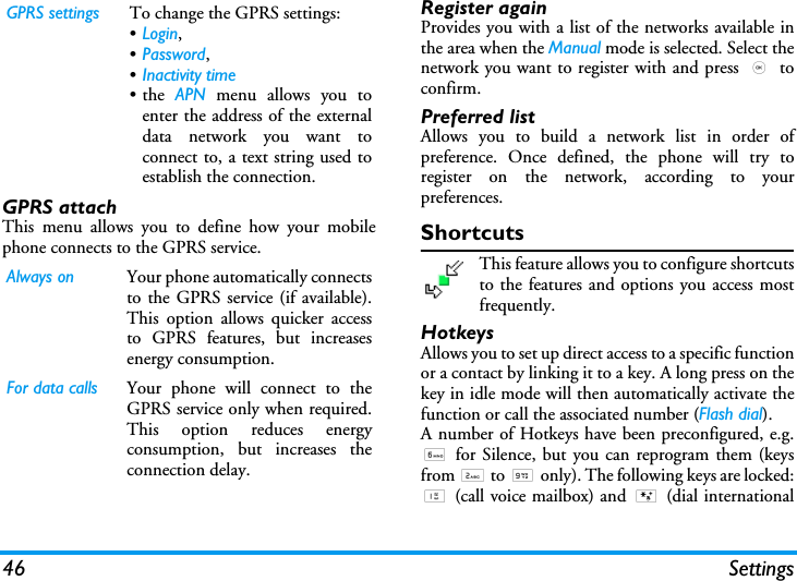 46 SettingsGPRS attachThis menu allows you to define how your mobilephone connects to the GPRS service.Register againProvides you with a list of the networks available inthe area when the Manual mode is selected. Select thenetwork you want to register with and press , toconfirm.Preferred listAllows you to build a network list in order ofpreference. Once defined, the phone will try toregister on the network, according to yourpreferences.ShortcutsThis feature allows you to configure shortcutsto the features and options you access mostfrequently.HotkeysAllows you to set up direct access to a specific functionor a contact by linking it to a key. A long press on thekey in idle mode will then automatically activate thefunction or call the associated number (Flash dial).A number of Hotkeys have been preconfigured, e.g.6 for Silence, but you can reprogram them (keysfrom 2 to 9 only). The following keys are locked:1 (call voice mailbox) and * (dial internationalGPRS settings To change the GPRS settings:&bull;Login, &bull;Password, &bull;Inactivity time&bull;the APN menu allows you toenter the address of the externaldata network you want toconnect to, a text string used toestablish the connection.Always on Your phone automatically connectsto the GPRS service (if available).This option allows quicker accessto GPRS features, but increasesenergy consumption.For data calls Your phone will connect to theGPRS service only when required.This option reduces energyconsumption, but increases theconnection delay.