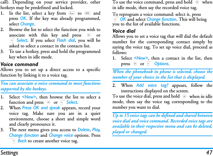 Settings 47call). Depending on your service provider, otherhotkeys may be predefined and locked.1.In the list, select a key from 2 to 9 andpress  OK. If the key was already programmed,select Change.2.Browse the list to select the function you wish toassociate with this key and press , orLSelect. If you select Flash dial, you will beasked to select a contact in the contacts list.3.To use a hotkey, press and hold the programmedkey when in idle mode.Voice commandAllows you to set up a direct access to a specificfunction by linking it to a voice tag.You can associate a voice command to most functionssupported by the hotkeys.1.Select  <New>, then browse the list to select afunction and press , or LSelect.2.When Press OK and speak appears, record yourvoice tag. Make sure you are in a quietenvironment, choose a short and simple wordand clearly pronounce it.3.The next menu gives you access to Delete, Play,Change function and Change voice options. PressR Back to create another voice tag.To use the voice command, press and hold , whenin idle mode, then say the recorded voice tag.To reprogram a voice command: select it, press LOK and select Change function. This will bring you to the list of available functions.Voice dialAllows you to set a voice tag that will dial the defaultnumber for the corresponding contact simply bysaying the voice tag. To set up voice dial, proceed asfollows:1.Select  <New>, then a contact in the list, thenpress , or L Options.When the phonebook in phone is selected, choose thenumber of your choice in the list that is displayed.2.When  Add voice tag? appears, follow theinstructions displayed on the screen. To use the voice dial, press and hold , when in idlemode, then say the voice tag corresponding to thenumber you want to dial.Up to 15 voice tags can be defined and shared betweenvoice dial and voice command. Recorded voice tags areavailable in their respective menu and can be deleted,played or changed.