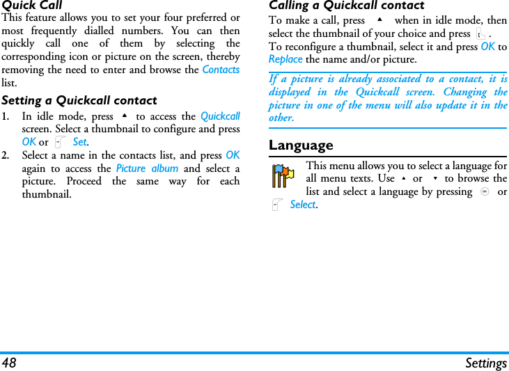 48 SettingsQuick CallThis feature allows you to set your four preferred ormost frequently dialled numbers. You can thenquickly call one of them by selecting thecorresponding icon or picture on the screen, therebyremoving the need to enter and browse the Contactslist.Setting a Quickcall contact1.In idle mode, press+to access the Quickcallscreen. Select a thumbnail to configure and pressOK or L Set.2.Select a name in the contacts list, and press OKagain to access the Picture album and select apicture. Proceed the same way for eachthumbnail.Calling a Quickcall contactTo make a call, press + when in idle mode, thenselect the thumbnail of your choice and press (.To reconfigure a thumbnail, select it and press OK toReplace the name and/or picture.If a picture is already associated to a contact, it isdisplayed in the Quickcall screen. Changing thepicture in one of the menu will also update it in theother.LanguageThis menu allows you to select a language forall menu texts. Use+or -to browse thelist and select a language by pressing , orL Select.