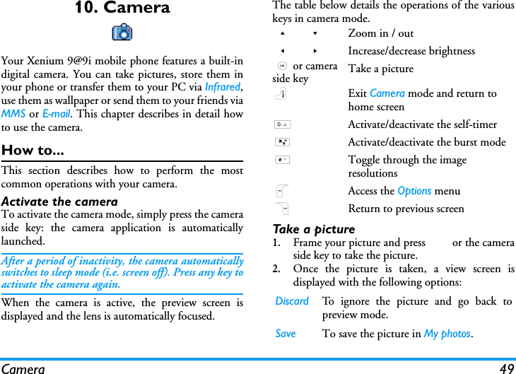 Camera 4910. CameraYour Xenium 9@9i mobile phone features a built-indigital camera. You can take pictures, store them inyour phone or transfer them to your PC via Infrared,use them as wallpaper or send them to your friends viaMMS or E-mail. This chapter describes in detail howto use the camera.How to...This section describes how to perform the mostcommon operations with your camera.Activate the camera To activate the camera mode, simply press the cameraside key: the camera application is automaticallylaunched.After a period of inactivity, the camera automaticallyswitches to sleep mode (i.e. screen off). Press any key toactivate the camera again.When the camera is active, the preview screen isdisplayed and the lens is automatically focused.The table below details the operations of the variouskeys in camera mode.Ta k e  a  pi c t u r e1.Frame your picture and press , or the cameraside key to take the picture.2.Once the picture is taken, a view screen isdisplayed with the following options:+ - Zoom in / out< > Increase/decrease brightness,or camera side key Take a picture)Exit Camera mode and return to home screen0Activate/deactivate the self-timer*Activate/deactivate the burst mode#Toggle through the image resolutionsLAccess the Options menuRReturn to previous screenDiscard To ignore the picture and go back topreview mode.Save  To save the picture in My photos.