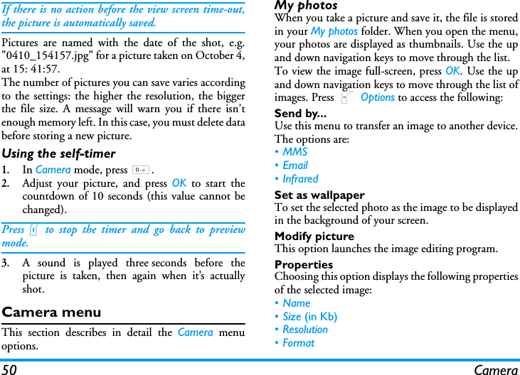 50 CameraIf there is no action before the view screen time-out,the picture is automatically saved.Pictures are named with the date of the shot, e.g."0410_154157.jpg" for a picture taken on October 4,at 15: 41:57.The number of pictures you can save varies accordingto the settings: the higher the resolution, the biggerthe file size. A message will warn you if there isn&rsquo;tenough memory left. In this case, you must delete databefore storing a new picture.Using the self-timer1.In Camera mode, press 0.2.Adjust your picture, and press OK to start thecountdown of 10 seconds (this value cannot bechanged).Presslto stop the timer and go back to previewmode.3.A sound is played three seconds before thepicture is taken, then again when it&rsquo;s actuallyshot.Camera menuThis section describes in detail the Camera menuoptions.My photosWhen you take a picture and save it, the file is storedin your My photos folder. When you open the menu,your photos are displayed as thumbnails. Use the upand down navigation keys to move through the list. To view the image full-screen, press OK. Use the upand down navigation keys to move through the list ofimages. Press L Options to access the following:Send by...Use this menu to transfer an image to another device.The options are:&bull; MMS&bull;Email&bull;InfraredSet as wallpaperTo set the selected photo as the image to be displayedin the background of your screen.Modify pictureThis option launches the image editing program.PropertiesChoosing this option displays the following propertiesof the selected image:&bull;Name&bull;Size (in Kb)&bull; Resolution&bull;Format