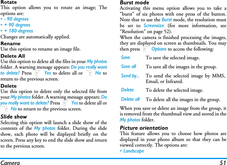 Camera 51RotateThis option allows you to rotate an image; Theoptions are:&bull; - 90 degrees&bull;+ 90 degrees&bull; + 180 degreesChanges are automatically applied.RenameUse this option to rename an image file.Delete AllUse this option to delete all the files in your My photosfolder. A warning message appears: Do you really wantto delete? Press L Yes to delete all or R No toreturn to the previous screen.DeleteUse this option to delete only the selected file fromyour My photos folder. A warning message appears: Doyou really want to delete? Press L Yes to delete all orR No to return to the previous screen.Slide showSelecting this option will launch a slide show of thecontents of the My photos folder. During the slideshow, each photo will be displayed briefly on thescreen. Press any key to end the slide show and returnto the previous screen.Burst modeActivating this menu option allows you to take a"burst" of six photos with one press of the button.Note that to use the Burst mode, the resolution mustbe set to Screensize  (for more information, see&ldquo;Resolution&rdquo; on page 52).When the camera is finished processing the images,they are displayed on screen as thumbnails. You maythen press L Options to access the following:When you save or delete an image from the group, itis removed from the thumbnail view and stored in theMy photos folder.Picture orientationThis feature allows you to choose how photos aredisplayed in your photo album so that they can beviewed correctly. The options are:&bull; LandscapeSave To save the selected image.Save all To save all the images in the group.Send by... To send the selected image by MMS,Email, or Infrared.Delete To delete the selected image.Delete all To delete all the images in the group.