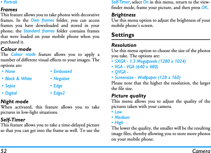 52 Camera&bull; PortraitFramesThis feature allows you to take photos with decorativeframes. In the Own frames folder, you can accessframes you have downloaded and stored in yourphone; the Standard frames folder contains framesthat were loaded on your mobile phone when youpurchased it.Colour modeThe  Colour mode feature allows you to apply anumber of different visual effects to your images. Theoptions are:Night modeWhen activated, this feature allows you to takepictures in low-light situations.Self-TimerThis feature allows you to take a time-delayed pictureso that you can get into the frame as well. To use theSelf-Timer, select On in this menu, return to the view-finder mode, frame your picture, and then press OK.BrightnessUse this menu option to adjust the brightness of yourmobile phone&rsquo;s screen.SettingsResolutionUse this menu option to choose the size of the photosyou take. The options are:&bull; SXGA - 1.3 Megapixels (1280 x 1024)&bull; VGA - VGA (640 x 480)&bull;QVGA - &bull; Screensize - Wallpaper (128 x 160)Please note that the higher the resolution, the largerthe file size.Picture qualityThis menu allows you to adjust the quality of thepictures taken with your camera.&bull;Low&bull; Medium&bull; HighThe lower the quality, the smaller will be the resultingimage files, thereby allowing you to store more photoson your mobile phone.&bull; None &bull; Embossed&bull; Black &amp; White &bull; Negative&bull; Sepia &bull; Edge&bull; Digital &bull; Edge2