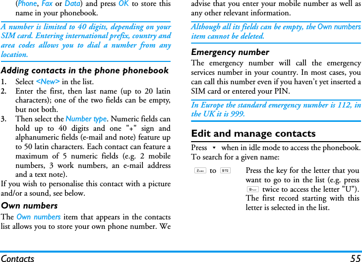 Contacts 55(Phone, Fax or Data) and press OK to store thisname in your phonebook.A number is limited to 40 digits, depending on yourSIM card. Entering international prefix, country andarea codes allows you to dial a number from anylocation.Adding contacts in the phone phonebook1.Select <New> in the list.2.Enter the first, then last name (up to 20 latincharacters); one of the two fields can be empty,but not both.3.Then select the Number type. Numeric fields canhold up to 40 digits and one "+" sign andalphanumeric fields (e-mail and note) feature upto 50 latin characters. Each contact can feature amaximum of 5 numeric fields (e.g. 2 mobilenumbers, 3 work numbers, an e-mail addressand a text note).If you wish to personalise this contact with a pictureand/or a sound, see below.Own numbersThe Own numbers item that appears in the contactslist allows you to store your own phone number. Weadvise that you enter your mobile number as well asany other relevant information.Although all its fields can be empty, the Own numbersitem cannot be deleted.Emergency numberThe emergency number will call the emergencyservices number in your country. In most cases, youcan call this number even if you haven&rsquo;t yet inserted aSIM card or entered your PIN.In Europe the standard emergency number is 112, inthe UK it is 999.Edit and manage contactsPress-when in idle mode to access the phonebook.To search for a given name:2 to 9Press the key for the letter that youwant to go to in the list (e.g. press8 twice to access the letter "U").The first record starting with thisletter is selected in the list.