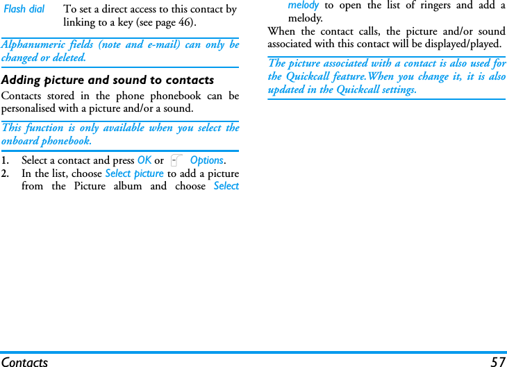 Contacts 57Alphanumeric fields (note and e-mail) can only bechanged or deleted.Adding picture and sound to contactsContacts stored in the phone phonebook can bepersonalised with a picture and/or a sound.This function is only available when you select theonboard phonebook.1.Select a contact and press OK or L Options.2.In the list, choose Select picture to add a picturefrom the Picture album and choose Selectmelody to open the list of ringers and add amelody.When the contact calls, the picture and/or soundassociated with this contact will be displayed/played.The picture associated with a contact is also used forthe Quickcall feature.When you change it, it is alsoupdated in the Quickcall settings.Flash dial To set a direct access to this contact bylinking to a key (see page 46).