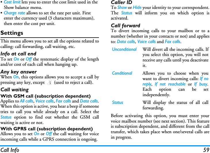 Call Info 59&bull;Cost limit lets you to enter the cost limit used in the Show balance menu.&bull;Charge rate allows to set the rate per unit. First enter the currency used (3 characters maximum), then enter the cost per unit.SettingsThis menu allows you to set all the options related tocalling: call forwarding, call waiting, etc.Info at call endTo set On or Off the systematic display of the lengthand/or cost of each call when hanging up.Any key answerWhen On, this options allows you to accept a call bypressing any key, except ) (used to reject a call).Call waitingWith GSM call (subscription dependent)Applies to All calls, Voice calls, Fax calls and Data calls.When this option is active, you hear a beep if someonetries to call you while already on a call. Select theStatus option to find out whether the GSM callwaiting is active or not.With GPRS call (subscription dependent)Allows you to set On or Off the call waiting for voiceincoming calls while a GPRS connection is ongoing.Caller IDTo Show or Hide your identity to your correspondent.The  Status will inform you on which option isactivated.Call forwardTo divert incoming calls to your mailbox or to anumber (whether in your contacts or not) and appliesto: Data calls, Voice calls and Fax calls.Before activating this option, you must enter yourvoice mailbox number (see next section). This featureis subscription dependent, and different from the calltransfer, which takes place when one/several calls arein progress.Unconditional Will divert all the incoming calls. Ifyou select this option, you will notreceive any calls until you deactivateit.Conditional Allows you to choose when youwant to divert incoming calls: If noreply,  If not reachable or If busy.Each option can be setindependently.Status Will display the status of all callforwarding.