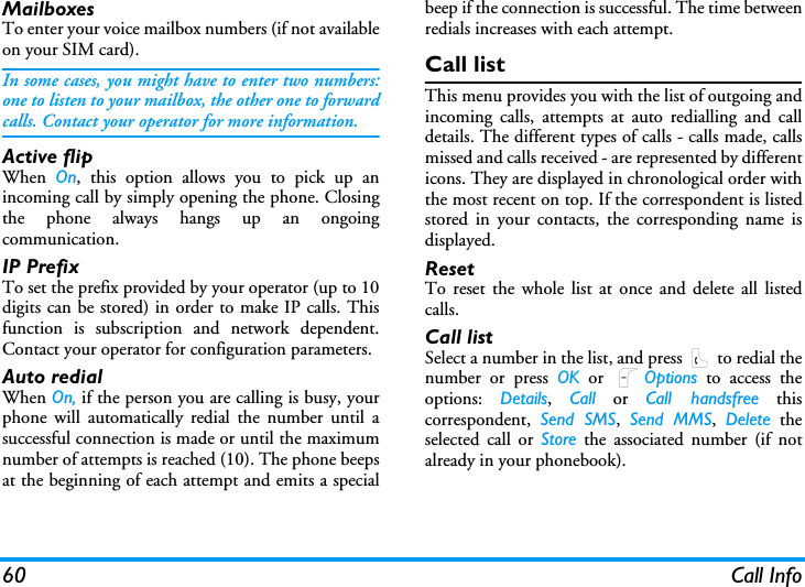 60 Call InfoMailboxesTo enter your voice mailbox numbers (if not availableon your SIM card).In some cases, you might have to enter two numbers:one to listen to your mailbox, the other one to forwardcalls. Contact your operator for more information.Active flipWhen  On, this option allows you to pick up anincoming call by simply opening the phone. Closingthe phone always hangs up an ongoingcommunication.IP PrefixTo set the prefix provided by your operator (up to 10digits can be stored) in order to make IP calls. Thisfunction is subscription and network dependent.Contact your operator for configuration parameters. Auto redialWhen On, if the person you are calling is busy, yourphone will automatically redial the number until asuccessful connection is made or until the maximumnumber of attempts is reached (10). The phone beepsat the beginning of each attempt and emits a specialbeep if the connection is successful. The time betweenredials increases with each attempt.Call listThis menu provides you with the list of outgoing andincoming calls, attempts at auto redialling and calldetails. The different types of calls - calls made, callsmissed and calls received - are represented by differenticons. They are displayed in chronological order withthe most recent on top. If the correspondent is listedstored in your contacts, the corresponding name isdisplayed.ResetTo reset the whole list at once and delete all listedcalls.Call listSelect a number in the list, and press ( to redial thenumber or press OK or LOptions to access theoptions:  Details,  Call or Call handsfree thiscorrespondent,  Send SMS,  Send MMS,  Delete theselected call or Store the associated number (if notalready in your phonebook).