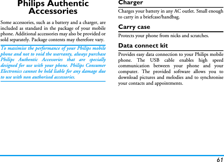 61Philips Authentic AccessoriesSome accessories, such as a battery and a charger, areincluded as standard in the package of your mobilephone. Additional accessories may also be provided orsold separately. Package contents may therefore vary.To maximise the performance of your Philips mobilephone and not to void the warranty, always purchasePhilips Authentic Accessories that are speciallydesigned for use with your phone. Philips ConsumerElectronics cannot be held liable for any damage dueto use with non authorised accessories.ChargerCharges your battery in any AC outlet. Small enoughto carry in a briefcase/handbag.Carry caseProtects your phone from nicks and scratches.Data connect kitProvides easy data connection to your Philips mobilephone. The USB cable enables high speedcommunication between your phone and yourcomputer. The provided software allows you todownload pictures and melodies and to synchroniseyour contacts and appointments.