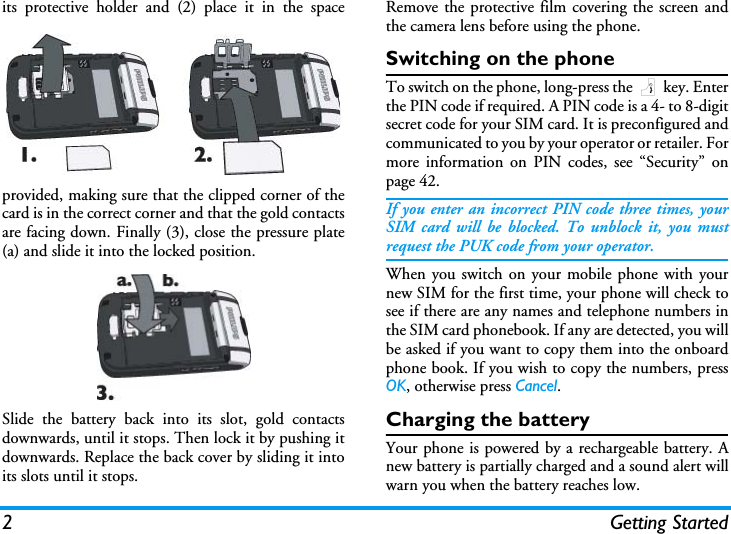 2 Getting Startedits protective holder and (2) place it in the spaceprovided, making sure that the clipped corner of thecard is in the correct corner and that the gold contactsare facing down. Finally (3), close the pressure plate(a) and slide it into the locked position.Slide the battery back into its slot, gold contactsdownwards, until it stops. Then lock it by pushing itdownwards. Replace the back cover by sliding it intoits slots until it stops.Remove the protective film covering the screen andthe camera lens before using the phone.Switching on the phoneTo switch on the phone, long-press the ) key. Enterthe PIN code if required. A PIN code is a 4- to 8-digitsecret code for your SIM card. It is preconfigured andcommunicated to you by your operator or retailer. Formore information on PIN codes, see &ldquo;Security&rdquo; onpage 42.If you enter an incorrect PIN code three times, yourSIM card will be blocked. To unblock it, you mustrequest the PUK code from your operator.When you switch on your mobile phone with yournew SIM for the first time, your phone will check tosee if there are any names and telephone numbers inthe SIM card phonebook. If any are detected, you willbe asked if you want to copy them into the onboardphone book. If you wish to copy the numbers, pressOK, otherwise press Cancel.Charging the batteryYour phone is powered by a rechargeable battery. Anew battery is partially charged and a sound alert willwarn you when the battery reaches low.