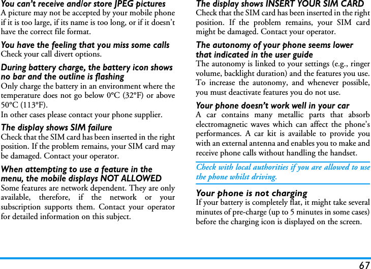 67You can&rsquo;t receive and/or store JPEG picturesA picture may not be accepted by your mobile phoneif it is too large, if its name is too long, or if it doesn&rsquo;thave the correct file format.You have the feeling that you miss some callsCheck your call divert options.During battery charge, the battery icon shows no bar and the outline is flashingOnly charge the battery in an environment where thetemperature does not go below 0&deg;C (32&deg;F) or above50&deg;C (113&deg;F).In other cases please contact your phone supplier.The display shows SIM failureCheck that the SIM card has been inserted in the rightposition. If the problem remains, your SIM card maybe damaged. Contact your operator.When attempting to use a feature in the menu, the mobile displays NOT ALLOWEDSome features are network dependent. They are onlyavailable, therefore, if the network or yoursubscription supports them. Contact your operatorfor detailed information on this subject.The display shows INSERT YOUR SIM CARDCheck that the SIM card has been inserted in the rightposition. If the problem remains, your SIM cardmight be damaged. Contact your operator.The autonomy of your phone seems lower that indicated in the user guideThe autonomy is linked to your settings (e.g., ringervolume, backlight duration) and the features you use.To increase the autonomy, and whenever possible,you must deactivate features you do not use.Your phone doesn&rsquo;t work well in your carA car contains many metallic parts that absorbelectromagnetic waves which can affect the phone&rsquo;sperformances. A car kit is available to provide youwith an external antenna and enables you to make andreceive phone calls without handling the handset.Check with local authorities if you are allowed to usethe phone whilst driving.Your phone is not chargingIf your battery is completely flat, it might take severalminutes of pre-charge (up to 5 minutes in some cases)before the charging icon is displayed on the screen.