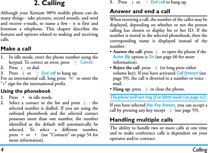 4 Calling2. CallingAlthough your Xenium 9@9i mobile phone can domany things - take pictures, record sounds, and sendand receive e-mails, to name a few - it is first andforemost a telephone. This chapter describes thefeatures and options related to making and receivingcalls.Make a call1.In idle mode, enter the phone number using thekeypad. To correct an error, press R Cancel.2.Press ( to dial.3.Press ) or R End call to hang up.For an international call, long press * to enter the"+" sign for the international prefix.Using the phonebook1.Press - in idle mode.2.Select a contact in the list and press (: theselected number is dialled. If you are using theonboard phonebook and the selected contactpossesses more than one number, the numberidentified as the default will automatically beselected. To select a different number,press<or > (see &ldquo;Contacts&rdquo; on page 54 formore information).3.Press ) or R End call to hang up.Answer and end a callWhen receiving a call, the number of the caller may bedisplayed, depending on whether or not the personcalling has chosen to display his or her ID. If thenumber is stored in the selected phonebook, then thecorresponding name is displayed instead of thenumber.&bull;Answer the call: press ( or open the phone if the Active flip option is On (see page 60 for more information).&bull;Reject the call: press ) (or long press either volume key). If you have activated Call forward (see page 59), the call is diverted to a number or voice mail.&bull;Hang up: press ) or close the phone.The phone will not ring if in Silent mode (see page 42).If you have selected Any Key Answer, you can accept acall by pressing any key except ) (see page 59).Handling multiple callsThe ability to handle two or more calls at one timeand to make conference calls is dependent on youroperator and/or contract.