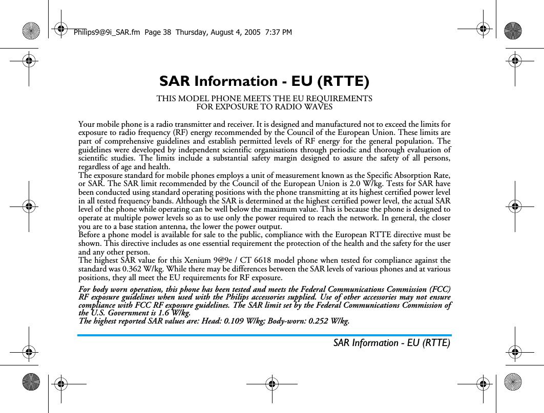 SAR Information - EU (RTTE)SAR Information - EU (RTTE)THIS MODEL PHONE MEETS THE EU REQUIREMENTSFOR EXPOSURE TO RADIO WAVESYour mobile phone is a radio transmitter and receiver. It is designed and manufactured not to exceed the limits forexposure to radio frequency (RF) energy recommended by the Council of the European Union. These limits arepart of comprehensive guidelines and establish permitted levels of RF energy for the general population. Theguidelines were developed by independent scientific organisations through periodic and thorough evaluation ofscientific studies. The limits include a substantial safety margin designed to assure the safety of all persons,regardless of age and health.The exposure standard for mobile phones employs a unit of measurement known as the Specific Absorption Rate,or SAR. The SAR limit recommended by the Council of the European Union is 2.0 W/kg. Tests for SAR havebeen conducted using standard operating positions with the phone transmitting at its highest certified power levelin all tested frequency bands. Although the SAR is determined at the highest certified power level, the actual SARlevel of the phone while operating can be well below the maximum value. This is because the phone is designed tooperate at multiple power levels so as to use only the power required to reach the network. In general, the closeryou are to a base station antenna, the lower the power output.Before a phone model is available for sale to the public, compliance with the European RTTE directive must beshown. This directive includes as one essential requirement the protection of the health and the safety for the userand any other person.The highest SAR value for this Xenium 9@9e / CT 6618 model phone when tested for compliance against thestandard was 0.362 W/kg. While there may be differences between the SAR levels of various phones and at variouspositions, they all meet the EU requirements for RF exposure.For body worn operation, this phone has been tested and meets the Federal Communications Commission (FCC)RF exposure guidelines when used with the Philips accessories supplied. Use of other accessories may not ensurecompliance with FCC RF exposure guidelines. The SAR limit set by the Federal Communications Commission ofthe U.S. Government is 1.6 W/kg.The highest reported SAR values are: Head: 0.109 W/kg; Body-worn: 0.252 W/kg.Philips9@9i_SAR.fm  Page 38  Thursday, August 4, 2005  7:37 PM