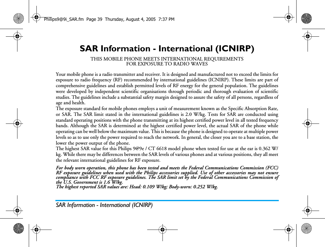 SAR Information - International (ICNIRP)SAR Information - International (ICNIRP)THIS MOBILE PHONE MEETS INTERNATIONAL REQUIREMENTSFOR EXPOSURE TO RADIO WAVESYour mobile phone is a radio transmitter and receiver. It is designed and manufactured not to exceed the limits forexposure to radio frequency (RF) recommended by international guidelines (ICNIRP). These limits are part ofcomprehensive guidelines and establish permitted levels of RF energy for the general population. The guidelineswere developed by independent scientific organisations through periodic and thorough evaluation of scientificstudies. The guidelines include a substantial safety margin designed to assure the safety of all persons, regardless ofage and health.The exposure standard for mobile phones employs a unit of measurement known as the Specific Absorption Rate,or SAR. The SAR limit stated in the international guidelines is 2.0 W/kg. Tests for SAR are conducted usingstandard operating positions with the phone transmitting at its highest certified power level in all tested frequencybands. Although the SAR is determined at the highest certified power level, the actual SAR of the phone whileoperating can be well below the maximum value. This is because the phone is designed to operate at multiple powerlevels so as to use only the power required to reach the network. In general, the closer you are to a base station, thelower the power output of the phone.The highest SAR value for this Philips 9@9e / CT 6618 model phone when tested for use at the ear is 0.362 W/kg. While there may be differences between the SAR levels of various phones and at various positions, they all meetthe relevant international guidelines for RF exposure.For body worn operation, this phone has been tested and meets the Federal Communications Commission (FCC)RF exposure guidelines when used with the Philips accessories supplied. Use of other accessories may not ensurecompliance with FCC RF exposure guidelines. The SAR limit set by the Federal Communications Commission ofthe U.S. Government is 1.6 W/kg.The highest reported SAR values are: Head: 0.109 W/kg; Body-worn: 0.252 W/kg.Philips9@9i_SAR.fm  Page 39  Thursday, August 4, 2005  7:37 PM