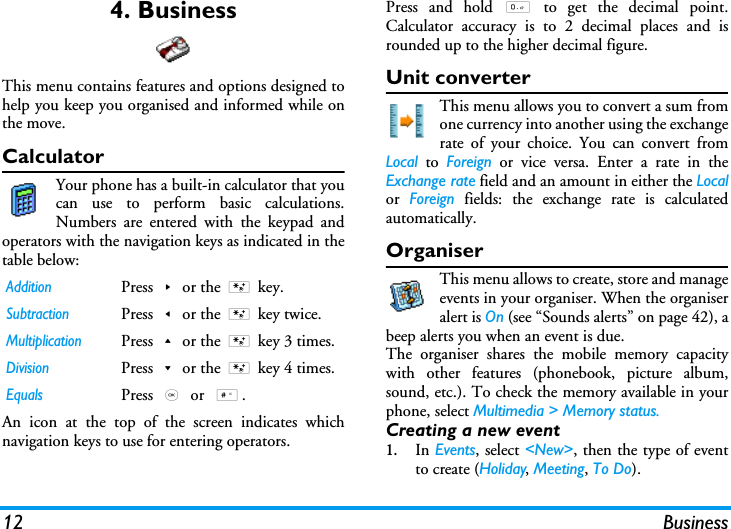 12 Business4. BusinessThis menu contains features and options designed tohelp you keep you organised and informed while onthe move.CalculatorYour phone has a built-in calculator that youcan use to perform basic calculations.Numbers are entered with the keypad andoperators with the navigation keys as indicated in thetable below:An icon at the top of the screen indicates whichnavigation keys to use for entering operators.Press and hold 0 to get the decimal point.Calculator accuracy is to 2 decimal places and isrounded up to the higher decimal figure. Unit converterThis menu allows you to convert a sum fromone currency into another using the exchangerate of your choice. You can convert fromLocal to Foreign or vice versa. Enter a rate in theExchange rate field and an amount in either the Localor  Foreign fields: the exchange rate is calculatedautomatically.OrganiserThis menu allows to create, store and manageevents in your organiser. When the organiseralert is On (see &ldquo;Sounds alerts&rdquo; on page 42), abeep alerts you when an event is due.The organiser shares the mobile memory capacitywith other features (phonebook, picture album,sound, etc.). To check the memory available in yourphone, select Multimedia > Memory status.Creating a new event1.In Events, select <New>, then the type of eventto create (Holiday, Meeting, To Do).AdditionPress>or the * key.SubtractionPress<or the * key twice.MultiplicationPress+or the * key 3 times.DivisionPress-or the * key 4 times.EqualsPress , or  #.