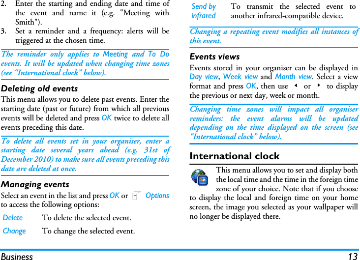 Business 132.Enter the starting and ending date and time ofthe event and name it (e.g. "Meeting withSmith").3.Set a reminder and a frequency: alerts will betriggered at the chosen time.The reminder only applies to Meeting and To Doevents. It will be updated when changing time zones(see &ldquo;International clock&rdquo; below).Deleting old eventsThis menu allows you to delete past events. Enter thestarting date (past or future) from which all previousevents will be deleted and press OK twice to delete allevents preceding this date.To delete all events set in your organiser, enter astarting date several years ahead (e.g. 31st ofDecember 2010) to make sure all events preceding thisdate are deleted at once.Managing eventsSelect an event in the list and press OK or L Optionsto access the following options:Changing a repeating event modifies all instances ofthis event.Events viewsEvents stored in your organiser can be displayed inDay view, Week view and Month view. Select a viewformat and press OK, then use<or>to displaythe previous or next day, week or month.Changing time zones will impact all organiserreminders: the event alarms will be updateddepending on the time displayed on the screen (see&ldquo;International clock&rdquo; below).International clockThis menu allows you to set and display boththe local time and the time in the foreign timezone of your choice. Note that if you chooseto display the local and foreign time on your homescreen, the image you selected as your wallpaper willno longer be displayed there.Delete To delete the selected event.Change To change the selected event.Send by infraredTo transmit the selected event toanother infrared-compatible device.