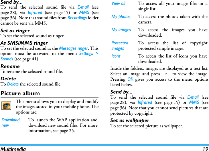 Multimedia 19Send by...To send the selected sound file via E-mail (seepage 28), via Infrared (see page 15) or MMS (seepage 36). Note that sound files from Recordings foldercannot be sent via MMS.Set as ringerTo set the selected sound as ringer.As SMS/MMS ringerTo set the selected sound as the Messages ringer. Thisoption must be activated in the menu Settings >Sounds (see page 41).RenameTo rename the selected sound file.DeleteTo Delete the selected sound file.Picture albumThis menu allows you to display and modifythe images stored in your mobile phone. Theoptions are:Inside the folders, images are displayed as a text list.Select an image and press > to view the image.Pressing  OK gives you access to the menu optionslisted below.Send by...To send the selected sound file via E-mail (seepage 28), via Infrared (see page 15) or MMS (seepage 36). Note that you cannot send pictures that areprotected by copyright.Set as wallpaperTo set the selected picture as wallpaper.Download newTo launch the WAP application anddownload new sound files. For moreinformation, see page 25.View all To access all your image files in asingle list.My photos To access the photos taken with thecamera.My images To access the images you havedownloaded.Protected imagesTo access the list of copyrightprotected sample images.Icons To access the list of icons you havedownloaded.