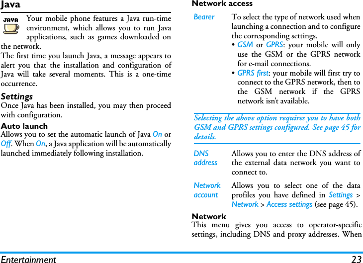 Entertainment 23JavaYour mobile phone features a Java run-timeenvironment, which allows you to run Javaapplications, such as games downloaded onthe network.The first time you launch Java, a message appears toalert you that the installation and configuration ofJava will take several moments. This is a one-timeoccurrence.SettingsOnce Java has been installed, you may then proceedwith configuration.Auto launchAllows you to set the automatic launch of Java On orOff. When On, a Java application will be automaticallylaunched immediately following installation.Network accessNetworkThis menu gives you access to operator-specificsettings, including DNS and proxy addresses. WhenBearer To select the type of network used whenlaunching a connection and to configurethe corresponding settings.&bull;GSM or GPRS: your mobile will onlyuse the GSM or the GPRS networkfor e-mail connections.&bull;GPRS first: your mobile will first try toconnect to the GPRS network, then tothe GSM network if the GPRSnetwork isn&rsquo;t available.Selecting the above option requires you to have bothGSM and GPRS settings configured. See page 45 fordetails.DNS addressAllows you to enter the DNS address ofthe external data network you want toconnect to.Network accountAllows you to select one of the dataprofiles you have defined in Settings >Network > Access settings (see page 45).
