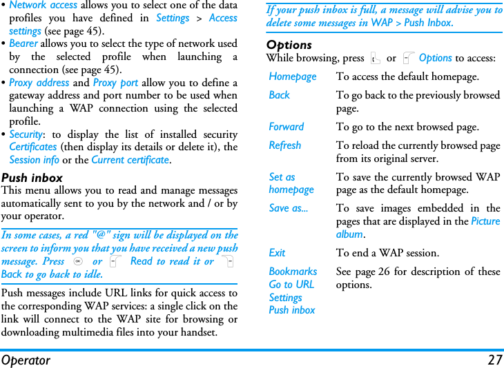 Operator 27&bull;Network access allows you to select one of the dataprofiles you have defined in Settings > Accesssettings (see page 45).&bull;Bearer allows you to select the type of network usedby the selected profile when launching aconnection (see page 45).&bull;Proxy address and Proxy port allow you to define agateway address and port number to be used whenlaunching a WAP connection using the selectedprofile.&bull;Security: to display the list of installed securityCertificates (then display its details or delete it), theSession info or the Current certificate.Push inboxThis menu allows you to read and manage messagesautomatically sent to you by the network and / or byyour operator. In some cases, a red "@" sign will be displayed on thescreen to inform you that you have received a new pushmessage. Press , or L Read to read it or RBack to go back to idle. Push messages include URL links for quick access tothe corresponding WAP services: a single click on thelink will connect to the WAP site for browsing ordownloading multimedia files into your handset.If your push inbox is full, a message will advise you todelete some messages in WAP > Push Inbox.OptionsWhile browsing, press ( or LOptions to access:Homepage To access the default homepage.Back To go back to the previously browsedpage.Forward To go to the next browsed page.Refresh To reload the currently browsed pagefrom its original server.Set as homepageTo save the currently browsed WAPpage as the default homepage.Save as... To save images embedded in thepages that are displayed in the Picturealbum.Exit To end a WAP session.BookmarksGo to URLSettingsPush inboxSee page 26 for description of theseoptions.