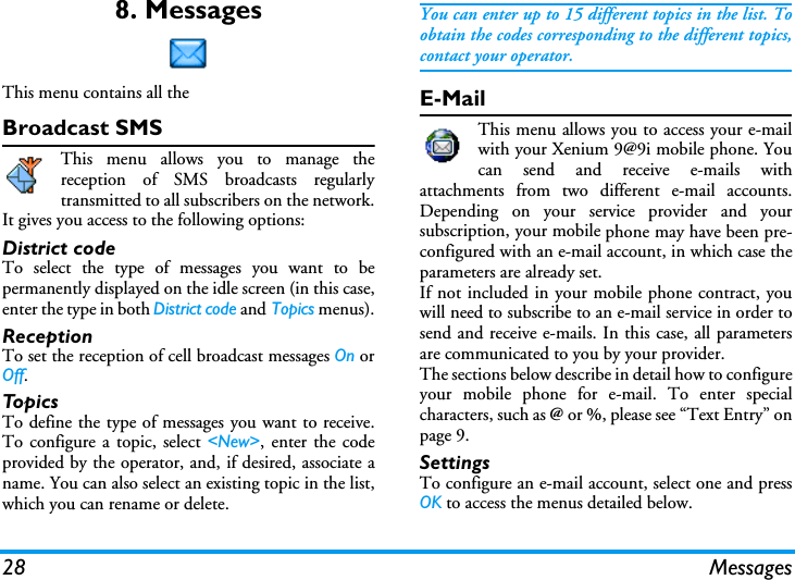 28 Messages8. MessagesThis menu contains all the Broadcast SMSThis menu allows you to manage thereception of SMS broadcasts regularlytransmitted to all subscribers on the network.It gives you access to the following options:District codeTo select the type of messages you want to bepermanently displayed on the idle screen (in this case,enter the type in both District code and Topics menus).ReceptionTo set the reception of cell broadcast messages On orOff.TopicsTo define the type of messages you want to receive.To configure a topic, select <New>, enter the codeprovided by the operator, and, if desired, associate aname. You can also select an existing topic in the list,which you can rename or delete.You can enter up to 15 different topics in the list. Toobtain the codes corresponding to the different topics,contact your operator.E-MailThis menu allows you to access your e-mailwith your Xenium 9@9i mobile phone. Youcan send and receive e-mails withattachments from two different e-mail accounts.Depending on your service provider and yoursubscription, your mobile phone may have been pre-configured with an e-mail account, in which case theparameters are already set.If not included in your mobile phone contract, youwill need to subscribe to an e-mail service in order tosend and receive e-mails. In this case, all parametersare communicated to you by your provider.The sections below describe in detail how to configureyour mobile phone for e-mail. To enter specialcharacters, such as @ or %, please see &ldquo;Text Entry&rdquo; onpage 9.SettingsTo configure an e-mail account, select one and pressOK to access the menus detailed below.