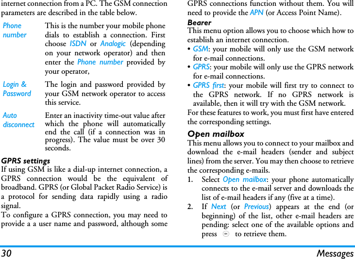 30 Messagesinternet connection from a PC. The GSM connectionparameters are described in the table below.GPRS settingsIf using GSM is like a dial-up internet connection, aGPRS connection would be the equivalent ofbroadband. GPRS (or Global Packet Radio Service) isa protocol for sending data rapidly using a radiosignal.To configure a GPRS connection, you may need toprovide a a user name and password, although someGPRS connections function without them. You willneed to provide the APN (or Access Point Name).BearerThis menu option allows you to choose which how toestablish an internet connection.&bull;GSM: your mobile will only use the GSM networkfor e-mail connections.&bull;GPRS: your mobile will only use the GPRS networkfor e-mail connections.&bull;GPRS first: your mobile will first try to connect tothe GPRS network. If no GPRS network isavailable, then it will try with the GSM network. For these features to work, you must first have enteredthe corresponding settings.Open mailboxThis menu allows you to connect to your mailbox anddownload the e-mail headers (sender and subjectlines) from the server. You may then choose to retrievethe corresponding e-mails.1.Select  Open mailbox: your phone automaticallyconnects to the e-mail server and downloads thelist of e-mail headers if any (five at a time).2.If  Next (or Previous) appears at the end (orbeginning) of the list, other e-mail headers arepending: select one of the available options andpress , to retrieve them.Phone numberThis is the number your mobile phonedials to establish a connection. Firstchoose  ISDN or Analogic  (dependingon your network operator) and thenenter the Phone number provided byyour operator,Login &amp; PasswordThe login and password provided byyour GSM network operator to accessthis service.Auto disconnectEnter an inactivity time-out value afterwhich the phone will automaticallyend the call (if a connection was inprogress). The value must be over 30seconds.