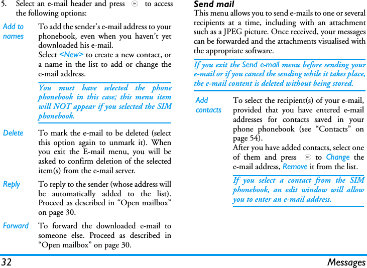 32 Messages5.Select an e-mail header and press , to accessthe following options:Send mailThis menu allows you to send e-mails to one or severalrecipients at a time, including with an attachmentsuch as a JPEG picture. Once received, your messagescan be forwarded and the attachments visualised withthe appropriate software.If you exit the Send e-mail menu before sending youre-mail or if you cancel the sending while it takes place,the e-mail content is deleted without being stored.Add to namesTo add the sender&rsquo;s e-mail address to yourphonebook, even when you haven&rsquo;t yetdownloaded his e-mail.Select <New> to create a new contact, ora name in the list to add or change thee-mail address.You must have selected the phonephonebook in this case; this menu itemwill NOT appear if you selected the SIMphonebook.Delete To mark the e-mail to be deleted (selectthis option again to unmark it). Whenyou exit the E-mail menu, you will beasked to confirm deletion of the selecteditem(s) from the e-mail server.Reply To reply to the sender (whose address willbe automatically added to the list).Proceed as described in &ldquo;Open mailbox&rdquo;on page 30.Forward To forward the downloaded e-mail tosomeone else. Proceed as described in&ldquo;Open mailbox&rdquo; on page 30.Add contactsTo select the recipient(s) of your e-mail,provided that you have entered e-mailaddresses for contacts saved in yourphone phonebook (see &ldquo;Contacts&rdquo; onpage 54).After you have added contacts, select oneof them and press ,to  Change thee-mail address, Remove it from the list.If you select a contact from the SIMphonebook, an edit window will allowyou to enter an e-mail address.