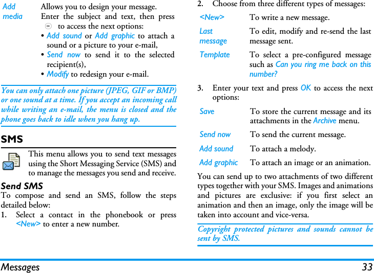 Messages 33You can only attach one picture (JPEG, GIF or BMP)or one sound at a time. If you accept an incoming callwhile writing an e-mail, the menu is closed and thephone goes back to idle when you hang up.SMSThis menu allows you to send text messagesusing the Short Messaging Service (SMS) andto manage the messages you send and receive.Send SMSTo compose and send an SMS, follow the stepsdetailed below:1.Select a contact in the phonebook or press<New> to enter a new number.2.Choose from three different types of messages:3.Enter your text and press OK to access the nextoptions:You can send up to two attachments of two differenttypes together with your SMS. Images and animationsand pictures are exclusive: if you first select ananimation and then an image, only the image will betaken into account and vice-versa.Copyright protected pictures and sounds cannot besent by SMS.Add mediaAllows you to design your message. Enter the subject and text, then press, to access the next options:&bull;Add sound or Add graphic to attach asound or a picture to your e-mail,&bull;Send now to send it to the selectedrecipient(s),&bull;Modify to redesign your e-mail.<New> To write a new message.Last messageTo edit, modify and re-send the lastmessage sent.Template To select a pre-configured messagesuch as Can you ring me back on thisnumber?Save To store the current message and itsattachments in the Archive menu.Send now To send the current message.Add sound To attach a melody.Add graphic To attach an image or an animation.
