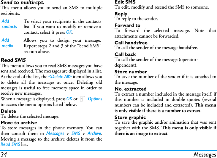 34 MessagesSend to multircpt.This menu allows you to send an SMS to multiplerecipients.Read SMSThis menu allows you to read SMS messages you havesent and received. The messages are displayed in a list.At the end of the list, the <Delete All> item allows youto delete all the messages at once. Deleting oldmessages is useful to free memory space in order toreceive new messages.When a message is displayed, press OK or L Optionsto access the menu options listed below.DeleteTo delete the selected message.Move to archiveTo store messages in the phone memory. You canthen consult them in Messages > SMS  > Archive.Moving a message to the archive deletes it from theRead SMS list.Edit SMSTo edit, modify and resend the SMS to someone.ReplyTo reply to the sender.Forward toTo forward the selected message. Note thatattachments cannot be forwarded.Call handsfreeTo call the sender of the message handsfree.Call back To call the sender of the message (operator- dependent).Store numberTo save the number of the sender if it is attached tothe message,No. extractedTo extract a number included in the message itself, ifthis number is included in double quotes (severalnumbers can be included and extracted). This menuis only visible if there is a number to extract.Store graphicTo save the graphic and/or animation that was senttogether with the SMS. This menu is only visible ifthere is an image to extract.Add contactsTo select your recipients in the contactslist. If you want to modify or remove acontact, select it press OK.Add mediaAllows you to design your message.Repeat steps 2 and 3 of the &ldquo;Send SMS&rdquo;section above.