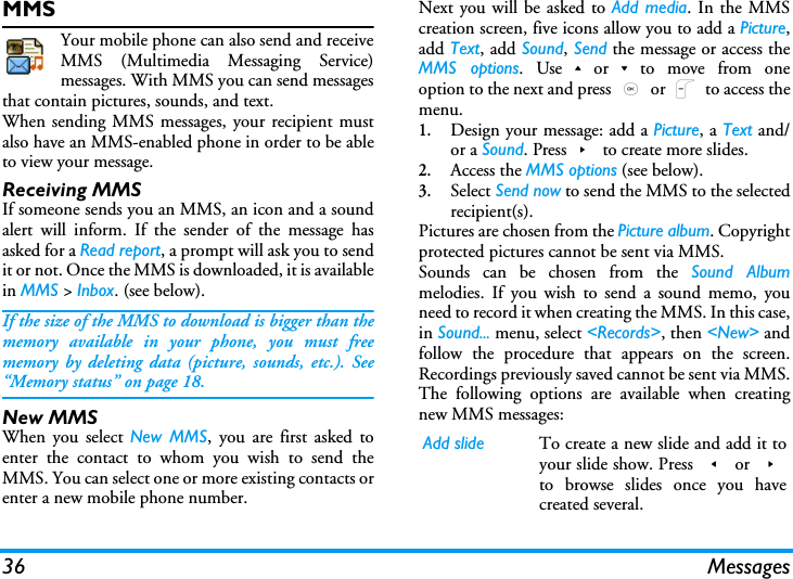 36 MessagesMMSYour mobile phone can also send and receiveMMS (Multimedia Messaging Service)messages. With MMS you can send messagesthat contain pictures, sounds, and text.When sending MMS messages, your recipient mustalso have an MMS-enabled phone in order to be ableto view your message.Receiving MMSIf someone sends you an MMS, an icon and a soundalert will inform. If the sender of the message hasasked for a Read report, a prompt will ask you to sendit or not. Once the MMS is downloaded, it is availablein MMS > Inbox. (see below). If the size of the MMS to download is bigger than thememory available in your phone, you must freememory by deleting data (picture, sounds, etc.). See&ldquo;Memory status&rdquo; on page 18.New MMSWhen you select New MMS, you are first asked toenter the contact to whom you wish to send theMMS. You can select one or more existing contacts orenter a new mobile phone number.Next you will be asked to Add media. In the MMScreation screen, five icons allow you to add a Picture,add Text, add Sound, Send the message or access theMMS options. Use+or-to move from oneoption to the next and press , or L to access themenu.1.Design your message: add a Picture, a Text and/or a Sound. Press> to create more slides.2.Access the MMS options (see below).3.Select Send now to send the MMS to the selectedrecipient(s).Pictures are chosen from the Picture album. Copyrightprotected pictures cannot be sent via MMS.Sounds can be chosen from the Sound Albummelodies. If you wish to send a sound memo, youneed to record it when creating the MMS. In this case,in Sound... menu, select <Records>, then <New> andfollow the procedure that appears on the screen.Recordings previously saved cannot be sent via MMS.The following options are available when creatingnew MMS messages: Add slide To create a new slide and add it toyour slide show. Press < or >to browse slides once you havecreated several.