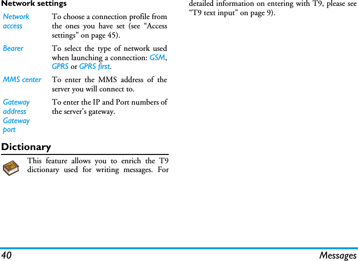 40 MessagesNetwork settingsDictionaryThis feature allows you to enrich the T9dictionary used for writing messages. Fordetailed information on entering with T9, please see&ldquo;T9 text input&rdquo; on page 9).Network accessTo choose a connection profile fromthe ones you have set (see &ldquo;Accesssettings&rdquo; on page 45).Bearer To select the type of network usedwhen launching a connection: GSM,GPRS or GPRS first.MMS center To enter the MMS address of theserver you will connect to.Gatewayaddress  GatewayportTo enter the IP and Port numbers ofthe server&rsquo;s gateway.