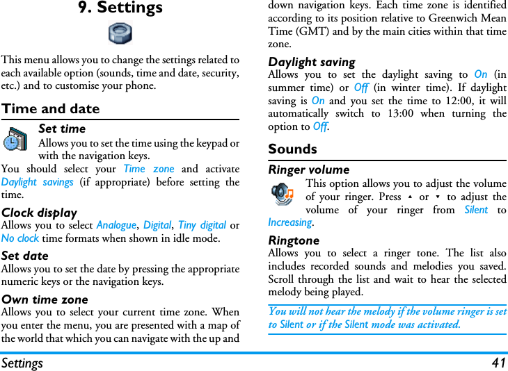 Settings 419. SettingsThis menu allows you to change the settings related toeach available option (sounds, time and date, security,etc.) and to customise your phone.Time and dateSet timeAllows you to set the time using the keypad orwith the navigation keys.You should select your Time zone and activateDaylight savings (if appropriate) before setting thetime.Clock displayAllows you to select Analogue, Digital, Tiny digital orNo clock time formats when shown in idle mode.Set dateAllows you to set the date by pressing the appropriatenumeric keys or the navigation keys.Own time zoneAllows you to select your current time zone. Whenyou enter the menu, you are presented with a map ofthe world that which you can navigate with the up anddown navigation keys. Each time zone is identifiedaccording to its position relative to Greenwich MeanTime (GMT) and by the main cities within that timezone.Daylight savingAllows you to set the daylight saving to On (insummer time) or Off (in winter time). If daylightsaving is On and you set the time to 12:00, it willautomatically switch to 13:00 when turning theoption to Off.SoundsRinger volumeThis option allows you to adjust the volumeof your ringer. Press+or-to adjust thevolume of your ringer from Silent toIncreasing.RingtoneAllows you to select a ringer tone. The list alsoincludes recorded sounds and melodies you saved.Scroll through the list and wait to hear the selectedmelody being played.You will not hear the melody if the volume ringer is setto Silent or if the Silent mode was activated.