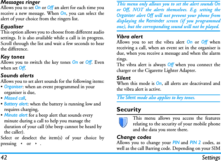 42 SettingsMessages ringerAllows you to set On or Off an alert for each time youreceive a new message. When On, you can select thealert of your choice from the ringers list.EqualiserThis option allows you to choose from different audiosettings. It is also available while a call is in progress.Scroll through the list and wait a few seconds to hearthe difference.Key tonesAllows you to switch the key tones On or Off. Evenwhen set Off.Sounds alertsAllows you to set alert sounds for the following items:&bull;Organiser: when an event programmed in your organiser is due,&bull;Missed call,&bull;Battery alert: when the battery is running low and requires charging,&bull;Minute alert for a beep alert that sounds every minute during a call to help you manage the duration of your call (the beep cannot be heard by the caller).Select or deselect the item(s) of your choice bypressing < or >.This menu only allows you to set the alert sounds Onor  Off, NOT the alerts themselves. E.g. setting theOrganiser alert Off will not prevent your phone fromdisplaying the Reminder screen (if you programmedone), but the corresponding sound will not be played.Vibra alertAllows you to set the vibra alert On or Off whenreceiving a call, when an event set in the organiser isdue, when you receive a message and when the alarmrings.The vibra alert is always Off when you connect thecharger or the Cigarette Lighter Adapter.SilentWhen this mode is On, all alerts are deactivated andthe vibra alert is active.The Silent mode also applies to key tones.SecurityThis menu allows you access the featuresrelating to the security of your mobile phoneand the data you store there.Change codesAllows you to change your PIN and PIN 2 codes, aswell as the call Barring code. Depending on your SIM