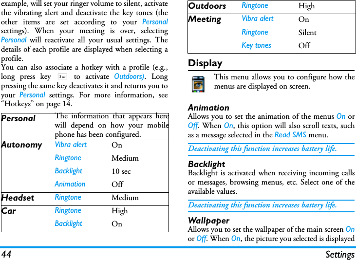 44 Settingsexample, will set your ringer volume to silent, activatethe vibrating alert and deactivate the key tones (theother items are set according to your Personalsettings). When your meeting is over, selectingPersonal will reactivate all your usual settings. Thedetails of each profile are displayed when selecting aprofile.You can also associate a hotkey with a profile (e.g.,long press key 3 to activate Outdoors). Longpressing the same key deactivates it and returns you toyour  Personal settings. For more information, see&ldquo;Hotkeys&rdquo; on page 14.DisplayThis menu allows you to configure how themenus are displayed on screen.AnimationAllows you to set the animation of the menus On orOff. When On, this option will also scroll texts, suchas a message selected in the Read SMS menu.Deactivating this function increases battery life.BacklightBacklight is activated when receiving incoming callsor messages, browsing menus, etc. Select one of theavailable values.Deactivating this function increases battery life.WallpaperAllows you to set the wallpaper of the main screen Onor Off. When On, the picture you selected is displayedPersonal The information that appears herewill depend on how your mobilephone has been configured.Autonomy Vibra alert OnRingtone MediumBacklight 10 secAnimation OffHeadset Ringtone MediumCar Ringtone HighBacklight OnOutdoors Ringtone HighMeeting Vibra alert OnRingtone SilentKey tones Off