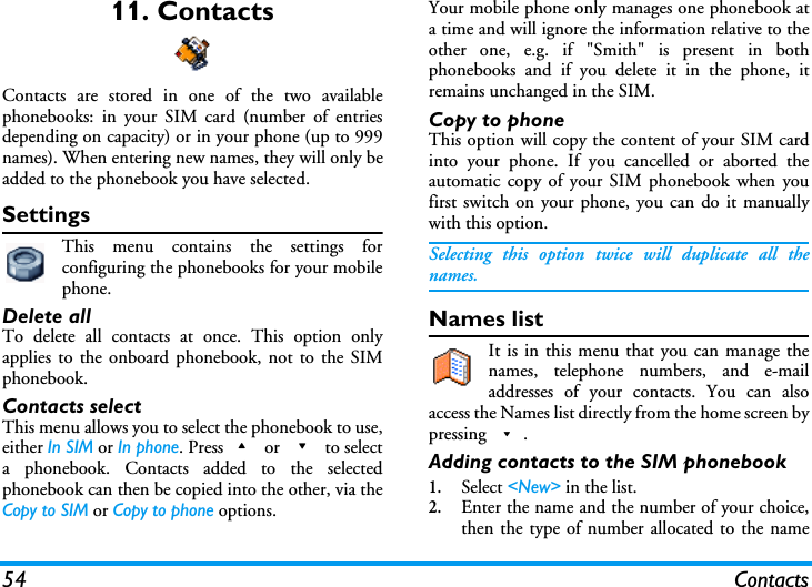 54 Contacts11. ContactsContacts are stored in one of the two availablephonebooks: in your SIM card (number of entriesdepending on capacity) or in your phone (up to 999names). When entering new names, they will only beadded to the phonebook you have selected.SettingsThis menu contains the settings forconfiguring the phonebooks for your mobilephone.Delete allTo delete all contacts at once. This option onlyapplies to the onboard phonebook, not to the SIMphonebook.Contacts selectThis menu allows you to select the phonebook to use,either In SIM or In phone. Press+ or - to selecta phonebook. Contacts added to the selectedphonebook can then be copied into the other, via theCopy to SIM or Copy to phone options.Your mobile phone only manages one phonebook ata time and will ignore the information relative to theother one, e.g. if "Smith" is present in bothphonebooks and if you delete it in the phone, itremains unchanged in the SIM.Copy to phoneThis option will copy the content of your SIM cardinto your phone. If you cancelled or aborted theautomatic copy of your SIM phonebook when youfirst switch on your phone, you can do it manuallywith this option.Selecting this option twice will duplicate all thenames.Names listIt is in this menu that you can manage thenames, telephone numbers, and e-mailaddresses of your contacts. You can alsoaccess the Names list directly from the home screen bypressing -.Adding contacts to the SIM phonebook1.Select <New> in the list.2.Enter the name and the number of your choice,then the type of number allocated to the name
