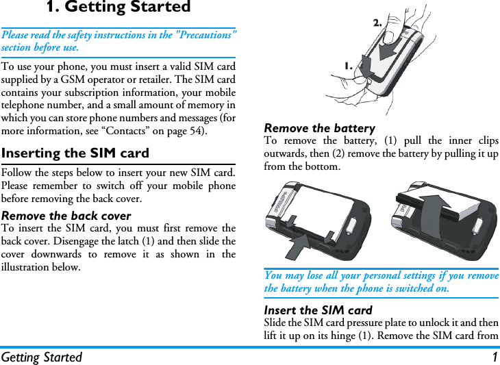 Getting Started 11. Getting StartedPlease read the safety instructions in the "Precautions"section before use.To use your phone, you must insert a valid SIM cardsupplied by a GSM operator or retailer. The SIM cardcontains your subscription information, your mobiletelephone number, and a small amount of memory inwhich you can store phone numbers and messages (formore information, see &ldquo;Contacts&rdquo; on page 54).Inserting the SIM cardFollow the steps below to insert your new SIM card.Please remember to switch off your mobile phonebefore removing the back cover.Remove the back coverTo insert the SIM card, you must first remove theback cover. Disengage the latch (1) and then slide thecover downwards to remove it as shown in theillustration below.Remove the batteryTo remove the battery, (1) pull the inner clipsoutwards, then (2) remove the battery by pulling it upfrom the bottom.You may lose all your personal settings if you removethe battery when the phone is switched on.Insert the SIM cardSlide the SIM card pressure plate to unlock it and thenlift it up on its hinge (1). Remove the SIM card from
